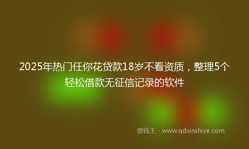 2025年热门任你花贷款18岁不看资质，整理5个轻松借款无征信记录的软件