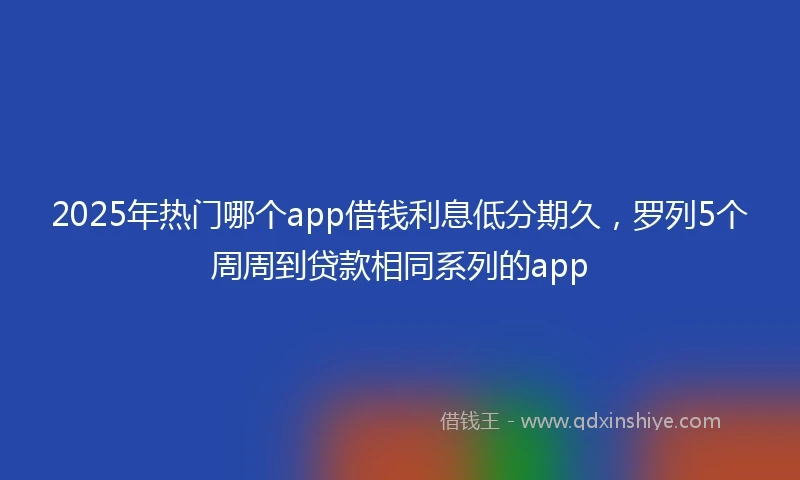 2025年热门哪个app借钱利息低分期久，罗列5个周周到贷款相同系列的app