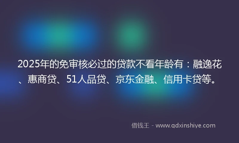 2025年的免审核必过的贷款不看年龄有：融逸花、惠商贷、51人品贷、京东金融、信用卡贷等。