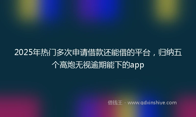 2025年热门多次申请借款还能借的平台，归纳五个高炮无视逾期能下的app