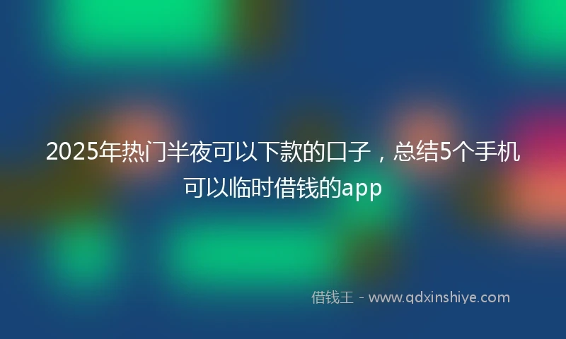2025年热门半夜可以下款的口子，总结5个手机可以临时借钱的app