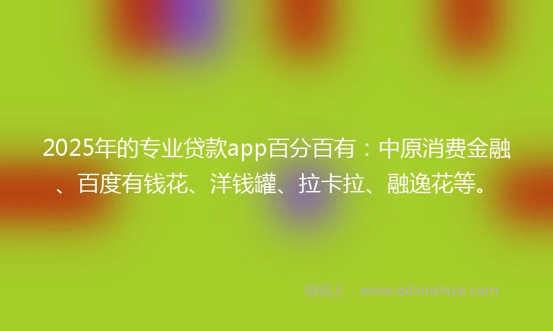 2025年的专业贷款app百分百有：中原消费金融、百度有钱花、洋钱罐、拉卡拉、融逸花等。
