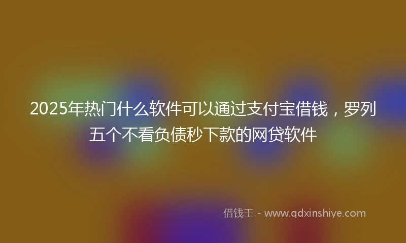 2025年热门什么软件可以通过支付宝借钱，罗列五个不看负债秒下款的网贷软件