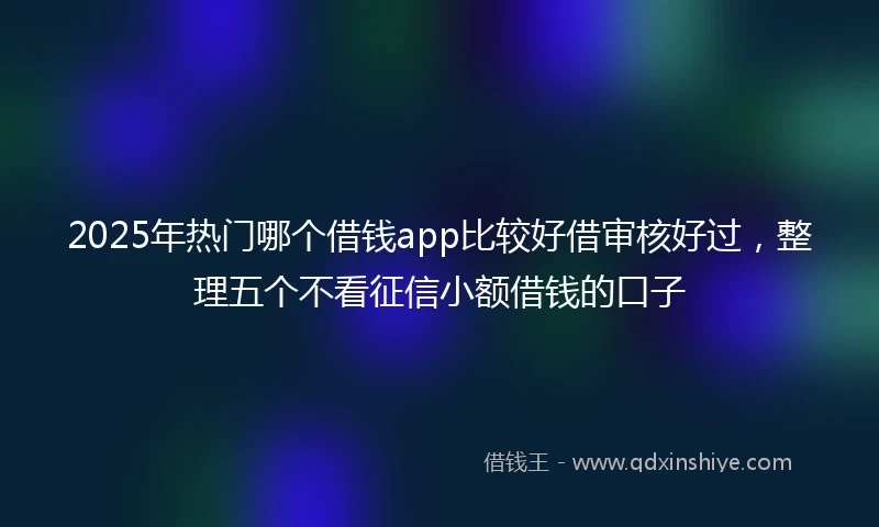 2025年热门哪个借钱app比较好借审核好过，整理五个不看征信小额借钱的口子