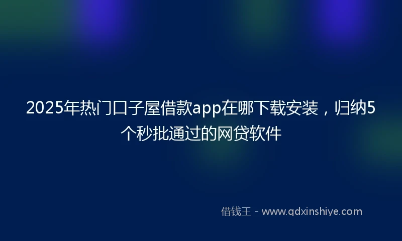 2025年热门口子屋借款app在哪下载安装，归纳5个秒批通过的网贷软件