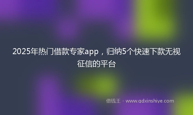 2025年热门借款专家app，归纳5个快速下款无视征信的平台