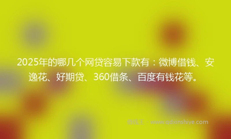 2025年的哪几个网贷容易下款有：微博借钱、安逸花、好期贷、360借条、百度有钱花等。