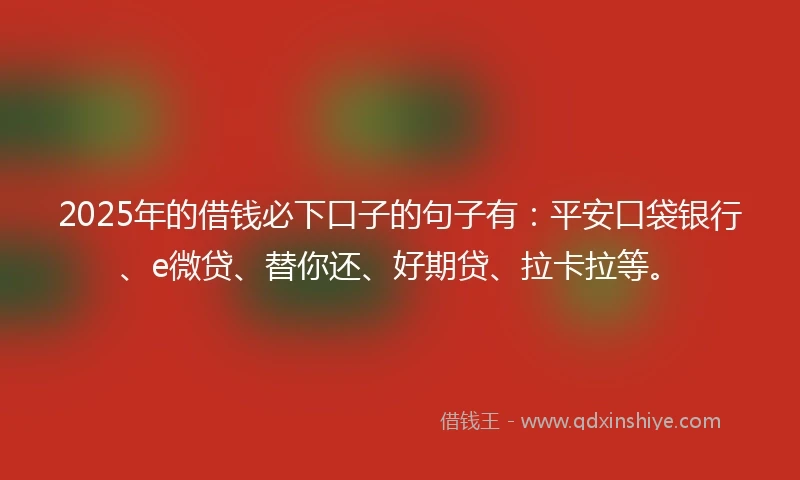 2025年的借钱必下口子的句子有：平安口袋银行、e微贷、替你还、好期贷、拉卡拉等。