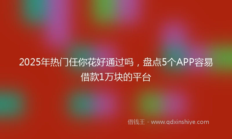 2025年热门任你花好通过吗，盘点5个APP容易借款1万块的平台