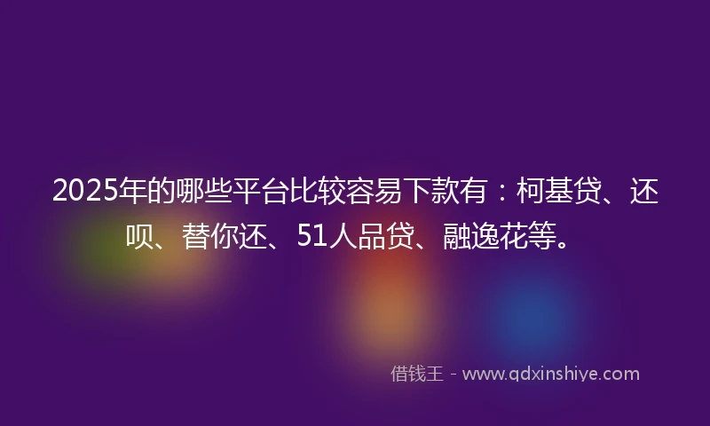 2025年的哪些平台比较容易下款有：柯基贷、还呗、替你还、51人品贷、融逸花等。