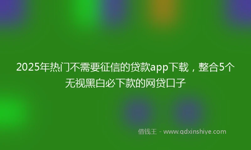 2025年热门不需要征信的贷款app下载,整合5个无视黑白必下款的网贷口子
