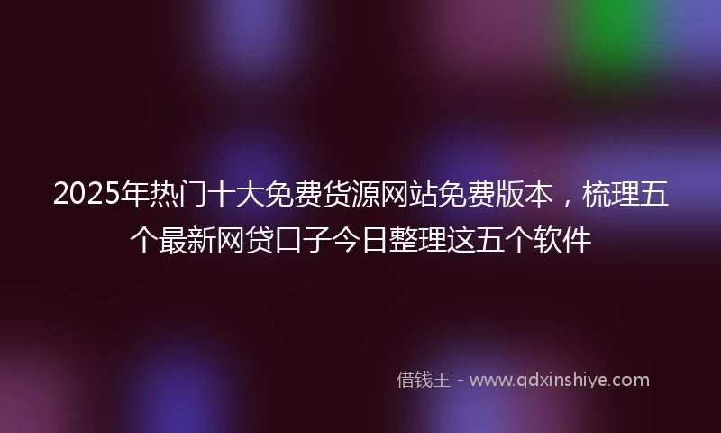 2025年热门十大免费货源网站免费版本，梳理五个最新网贷口子今日整理这五个软件