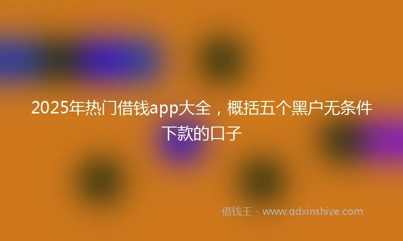 2025年热门借钱app大全，概括五个黑户无条件下款的口子