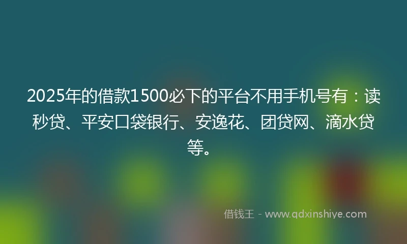 2025年的借款1500必下的平台不用手机号有：读秒贷、平安口袋银行、安逸花、团贷网、滴水贷等。