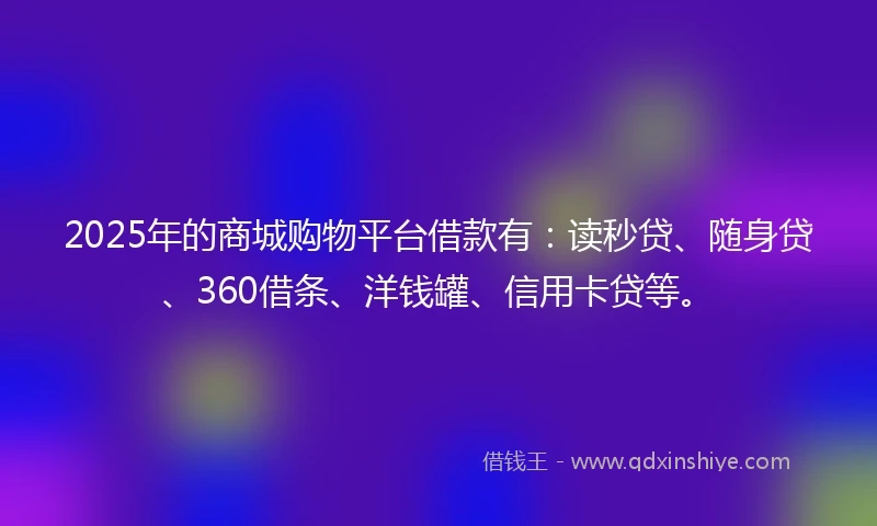 2025年的商城购物平台借款有：读秒贷、随身贷、360借条、洋钱罐、信用卡贷等。
