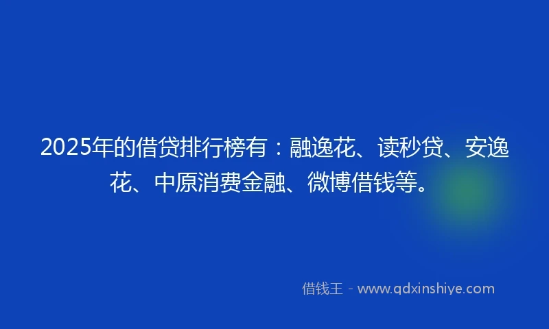 2025年的借贷排行榜有：融逸花、读秒贷、安逸花、中原消费金融、微博借钱等。