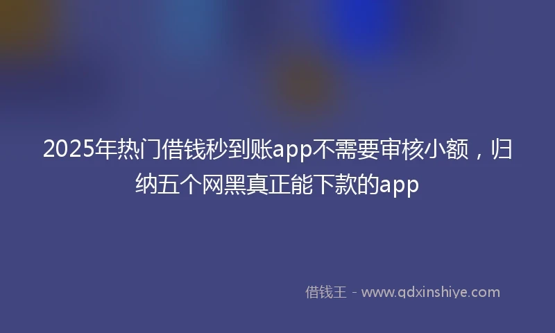 2025年热门借钱秒到账app不需要审核小额，归纳五个网黑真正能下款的app