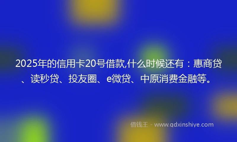 2025年的信用卡20号借款,什么时候还有：惠商贷、读秒贷、投友圈、e微贷、中原消费金融等。