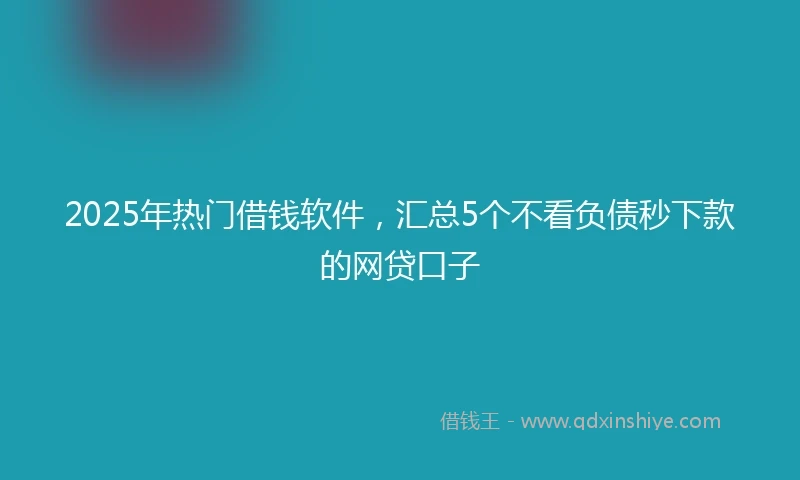 2025年热门借钱软件，汇总5个不看负债秒下款的网贷口子