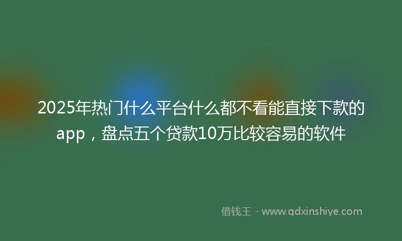 2025年热门什么平台什么都不看能直接下款的app，盘点五个贷款10万比较容易的软件
