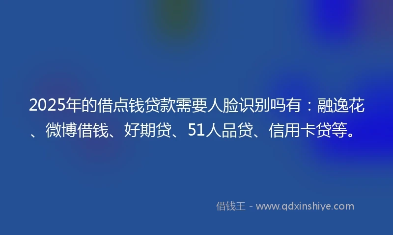 2025年的借点钱贷款需要人脸识别吗有：融逸花、微博借钱、好期贷、51人品贷、信用卡贷等。