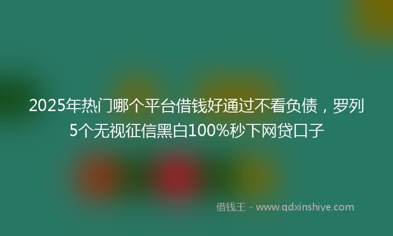 2025年热门哪个平台借钱好通过不看负债,罗列5个无视征信黑白100%秒下网贷口子