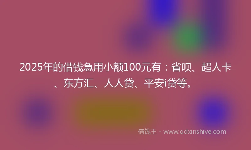 2025年的借钱急用小额100元有：省呗、超人卡、东方汇、人人贷、平安i贷等。
