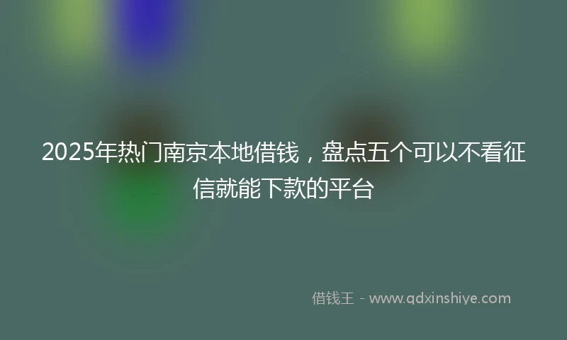 2025年热门南京本地借钱，盘点五个可以不看征信就能下款的平台