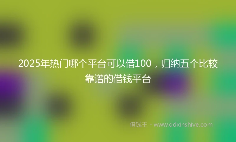 2025年热门哪个平台可以借100，归纳五个比较靠谱的借钱平台