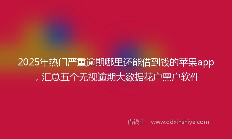 2025年热门严重逾期哪里还能借到钱的苹果app，汇总五个无视逾期大数据花户黑户软件