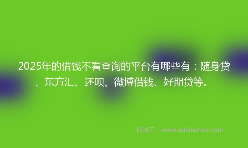 2025年的借钱不看查询的平台有哪些有：随身贷、东方汇、还呗、微博借钱、好期贷等。