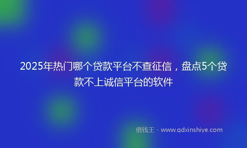 2025年热门哪个贷款平台不查征信，盘点5个贷款不上诚信平台的软件