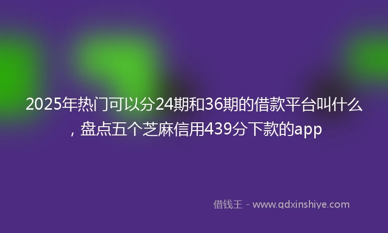 2025年热门可以分24期和36期的借款平台叫什么，盘点五个芝麻信用439分下款的app