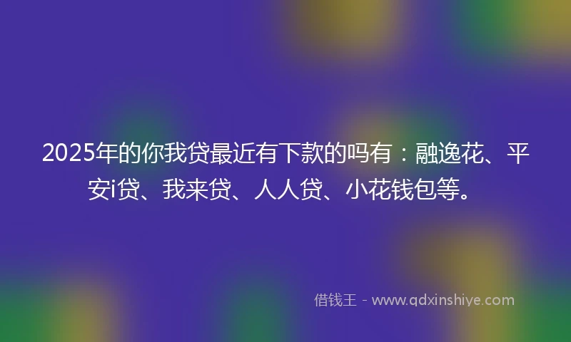 2025年的你我贷最近有下款的吗有：融逸花、平安i贷、我来贷、人人贷、小花钱包等。