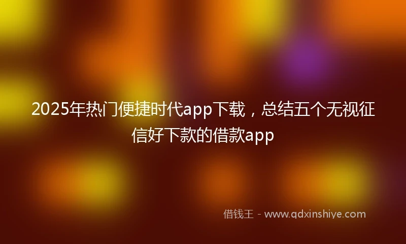 2025年热门便捷时代app下载，总结五个无视征信好下款的借款app