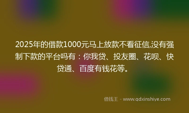 2025年的借款1000元马上放款不看征信,没有强制下款的平台吗有：你我贷、投友圈、花呗、快贷通、百度有钱花等。