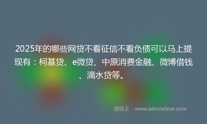 2025年的哪些网贷不看征信不看负债可以马上提现有：柯基贷、e微贷、中原消费金融、微博借钱、滴水贷等。