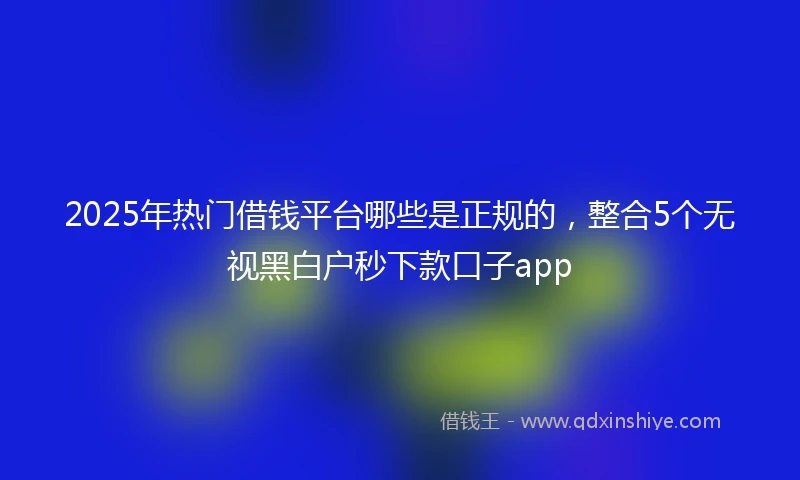 2025年热门借钱平台哪些是正规的，整合5个无视黑白户秒下款口子app