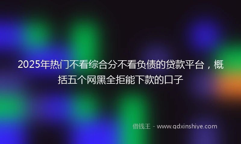 2025年热门不看综合分不看负债的贷款平台，概括五个网黑全拒能下款的口子
