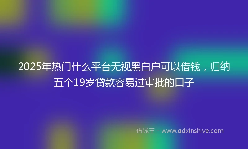 2025年热门什么平台无视黑白户可以借钱，归纳五个19岁贷款容易过审批的口子