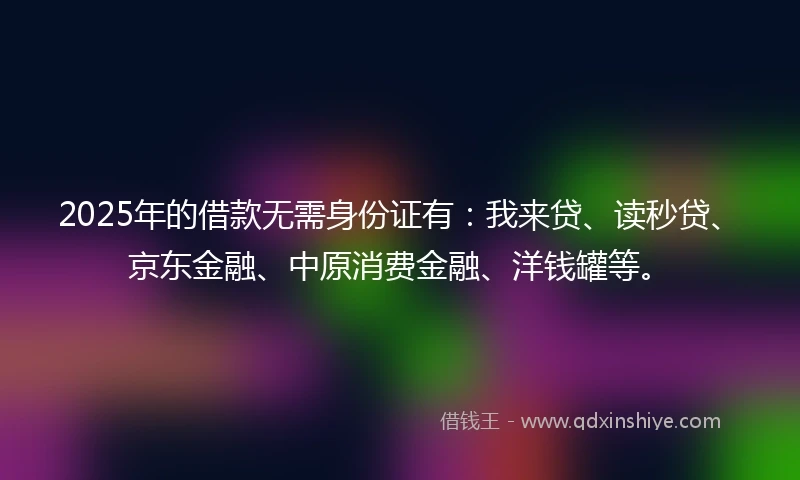 2025年的借款无需身份证有：我来贷、读秒贷、京东金融、中原消费金融、洋钱罐等。