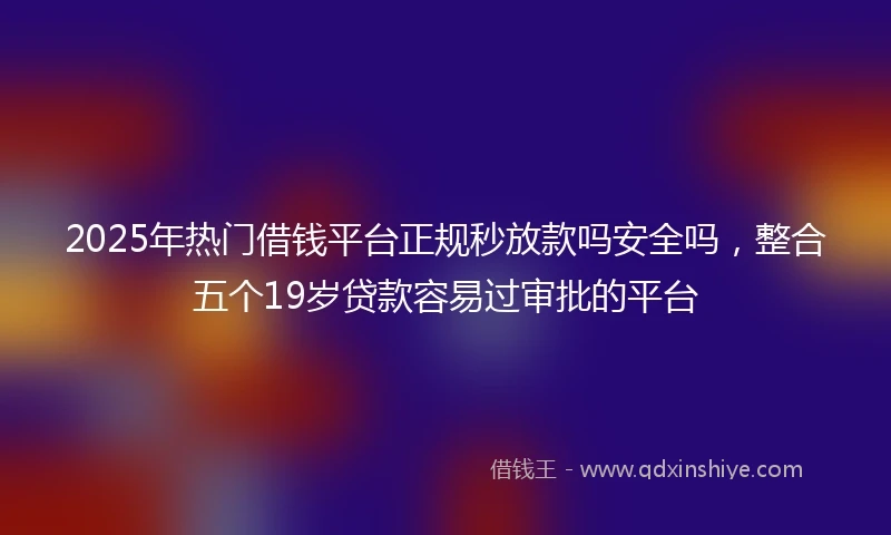 2025年热门借钱平台正规秒放款吗安全吗，整合五个19岁贷款容易过审批的平台