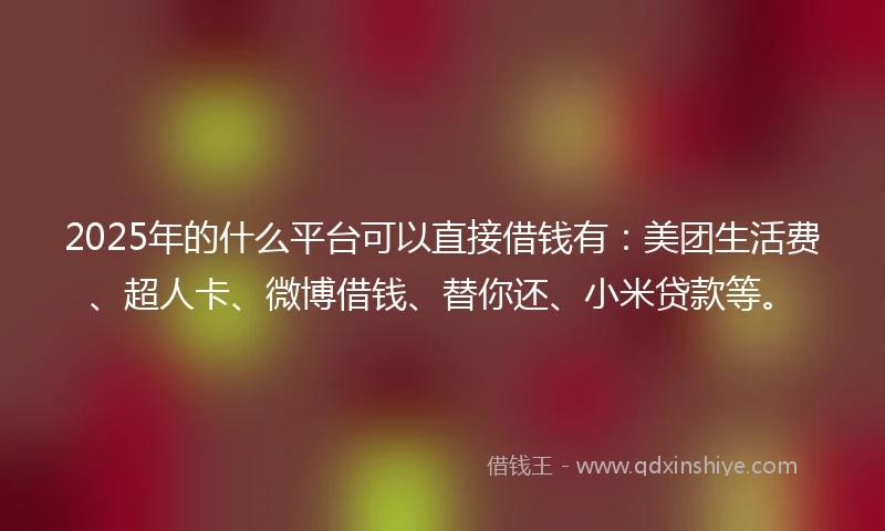 2025年的什么平台可以直接借钱有：美团生活费、超人卡、微博借钱、替你还、小米贷款等。