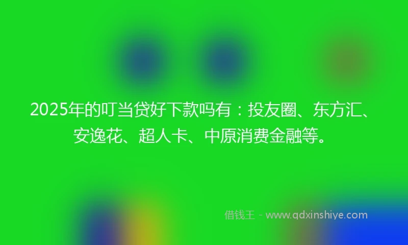 2025年的叮当贷好下款吗有：投友圈、东方汇、安逸花、超人卡、中原消费金融等。