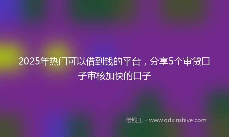 2025年热门可以借到钱的平台，分享5个审贷口子审核加快的口子