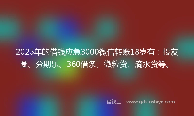 2025年的借钱应急3000微信转账18岁有：投友圈、分期乐、360借条、微粒贷、滴水贷等。