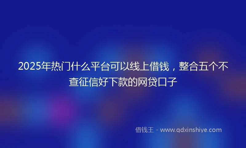 2025年热门什么平台可以线上借钱，整合五个不查征信好下款的网贷口子