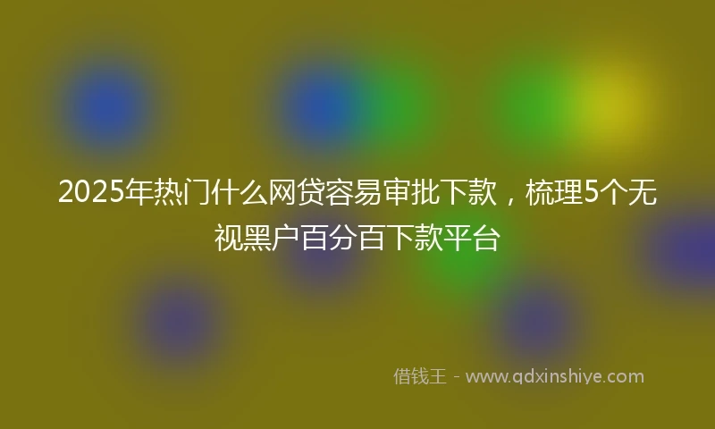 2025年热门什么网贷容易审批下款，梳理5个无视黑户百分百下款平台