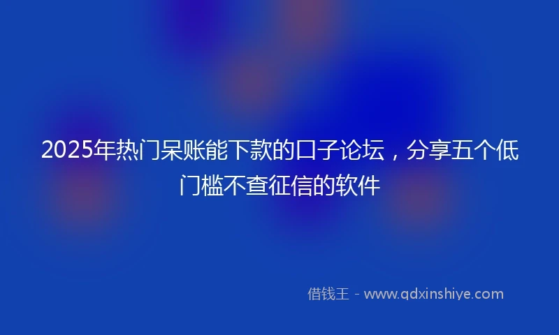 2025年热门呆账能下款的口子论坛，分享五个低门槛不查征信的软件