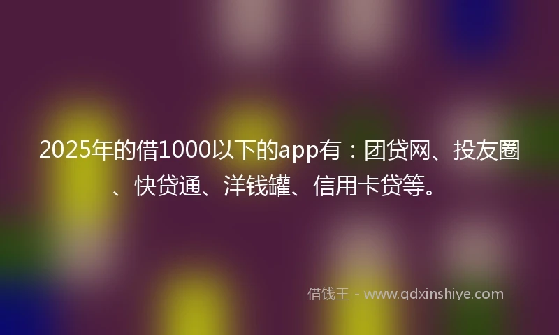 2025年的借1000以下的app有：团贷网、投友圈、快贷通、洋钱罐、信用卡贷等。